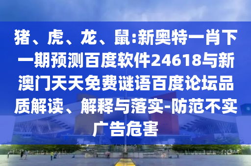 猪、虎、龙、鼠:新奥特一肖下一期预测百度软件24618与新澳门天天免费谜语百度论坛品质解读、解释与落实-防范不实广告危害