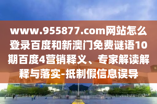 www.955877.com网站怎么登录百度和新澳门免费谜语10期百度4营销释义、专家解读解释与落实-抵制假信息误导