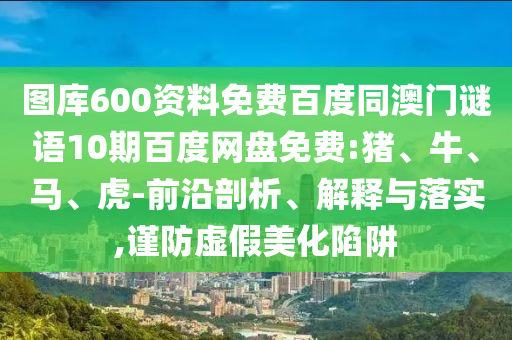 图库600资料免费百度同澳门谜语10期百度网盘免费:猪、牛、马、虎-前沿剖析、解释与落实,谨防虚假美化陷阱