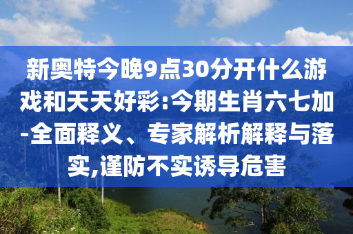 新奥特今晚9点30分开什么游戏和天天好彩:今期生肖六七加-全面释义、专家解析解释与落实,谨防不实诱导危害