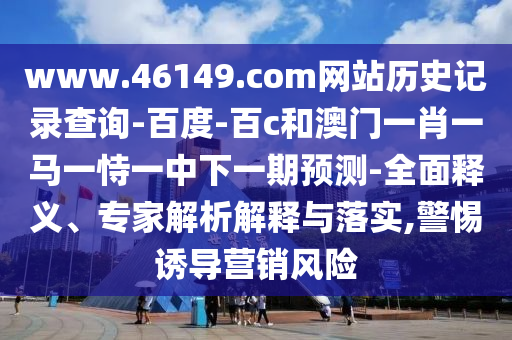 www.46149.com网站历史记录查询-百度-百c和澳门一肖一马一恃一中下一期预测-全面释义、专家解析解释与落实,警惕诱导营销风险