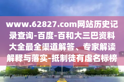 www.62827.com网站历史记录查询-百度-百和大三巴资料大全最全渠道解答、专家解读解释与落实-抵制徒有虚名标榜