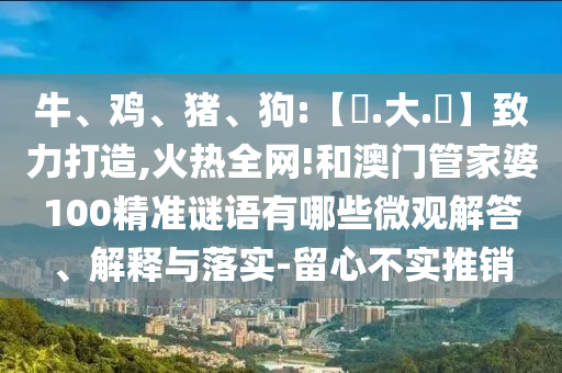 牛、鸡、猪、狗:【黃.大.佡】致力打造,火热全网!和澳门管家婆100精准谜语有哪些微观解答、解释与落实-留心不实推销