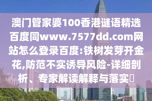 澳门管家婆100香港谜语精选百度同www.7577dd.com网站怎么登录百度:铁树发芽开金花,防范不实诱导风险-详细剖析、专家解读解释与落实​