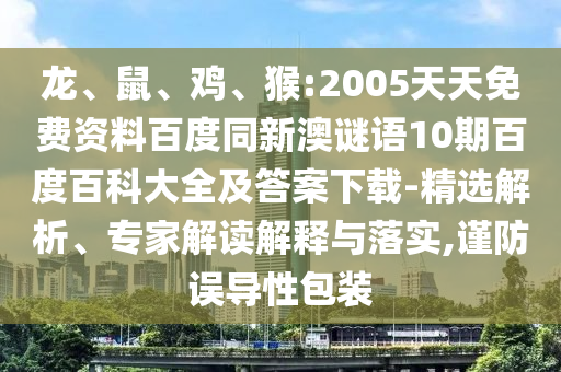 龙、鼠、鸡、猴:2005天天免费资料百度同新澳谜语10期百度百科大全及答案下载-精选解析、专家解读解释与落实,谨防误导性包装
