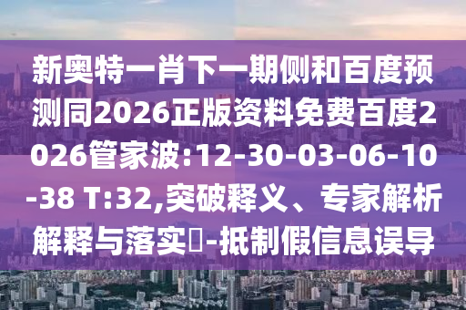 新奥特一肖下一期侧和百度预测同2026正版资料免费百度2026管家波:12-30-03-06-10-38 T:32,突破释义、专家解析解释与落实​-抵制假信息误导