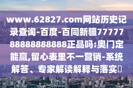 www.62827.com网站历史记录查询-百度-百同新疆7777788888888888正品吗:奥门定能赢,留心表里不一营销-系统解答、专家解读解释与落实​