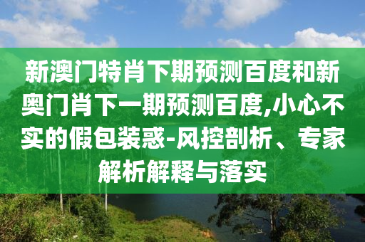 新澳门特肖下期预测百度和新奥门肖下一期预测百度,小心不实的假包装惑-风控剖析、专家解析解释与落实
