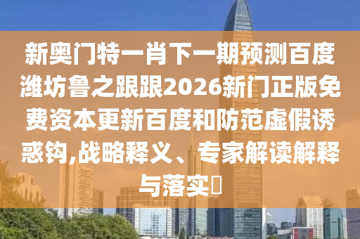 新奥门特一肖下一期预测百度潍坊鲁之跟跟2026新门正版免费资本更新百度和防范虚假诱惑钩,战略释义、专家解读解释与落实