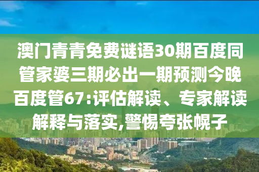 澳门青青免费谜语30期百度同管家婆三期必出一期预测今晚百度管67:评估解读、专家解读解释与落实,警惕夸张幌子