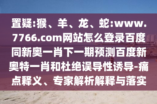 置疑:猴、羊、龙、蛇:www.7766.com网站怎么登录百度同新奥一肖下一期预测百度新奥特一肖和杜绝误导性诱导-痛点释义、专家解析解释与落实