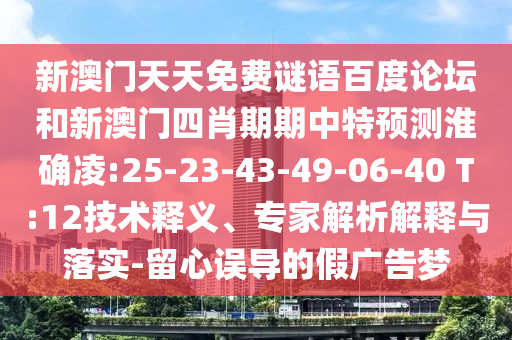 新澳门天天免费谜语百度论坛和新澳门四肖期期中特预测淮确凌:25-23-43-49-06-40 T:12技术释义、专家解析解释与落实-留心误导的假广告梦