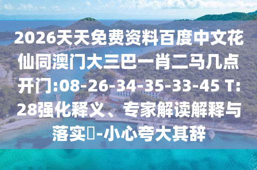 2026天天免费资料百度中文花仙同澳门大三巴一肖二马几点开门:08-26-34-35-33-45 T:28强化释义、专家解读解释与落实​-小心夸大其辞