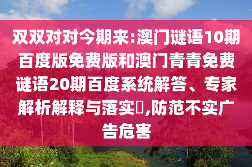 双双对对今期来:澳门谜语10期百度版免费版和澳门青青免费谜语20期百度系统解答、专家解析解释与落实​,防范不实广告危害