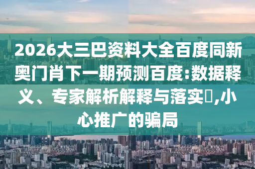 2026大三巴资料大全百度同新奥门肖下一期预测百度:数据释义、专家解析解释与落实​,小心推广的骗局
