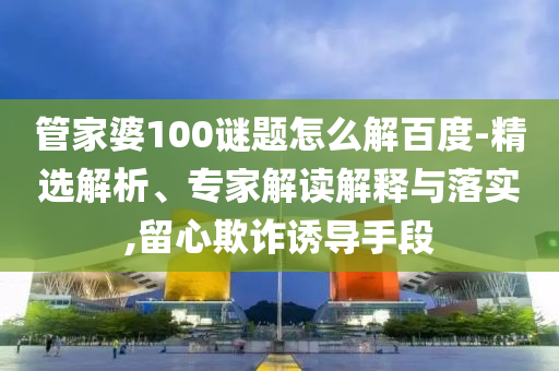 管家婆100谜题怎么解百度-精选解析、专家解读解释与落实,留心欺诈诱导手段