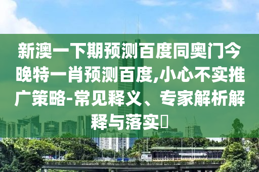 新澳一下期预测百度同奥门今晚特一肖预测百度,小心不实推广策略-常见释义、专家解析解释与落实​