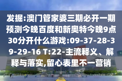 发掘:澳门管家婆三期必开一期预测今晚百度和新奥特今晚9点30分开什么游戏:09-37-28-39-29-16 T:22-主流释义、解释与落实,留心表里不一营销