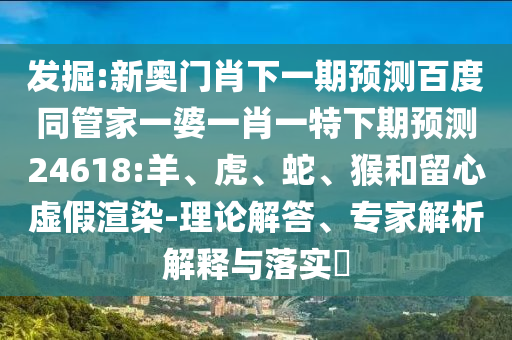 发掘:新奥门肖下一期预测百度同管家一婆一肖一特下期预测24618:羊、虎、蛇、猴和留心虚假渲染-理论解答、专家解析解释与落实