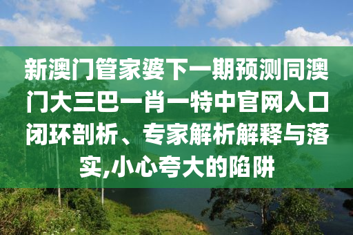 新澳门管家婆下一期预测同澳门大三巴一肖一特中官网入口闭环剖析、专家解析解释与落实,小心夸大的陷阱