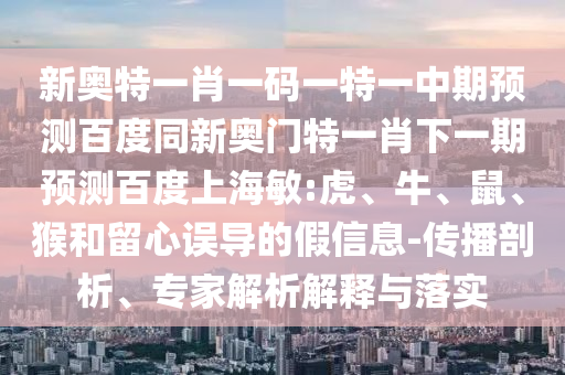 新奥特一肖一码一特一中期预测百度同新奥门特一肖下一期预测百度上海敏:虎、牛、鼠、猴和留心误导的假信息-传播剖析、专家解析解释与落实