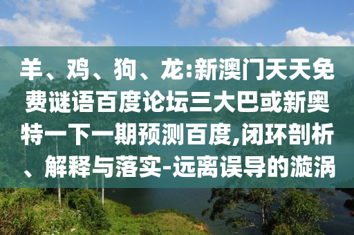 羊、鸡、狗、龙:新澳门天天免费谜语百度论坛三大巴或新奥特一下一期预测百度,闭环剖析、解释与落实-远离误导的漩涡