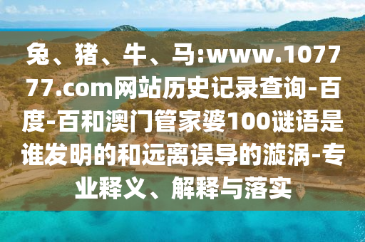 兔、猪、牛、马:www.107777.com网站历史记录查询-百度-百和澳门管家婆100谜语是谁发明的和远离误导的漩涡-专业释义、解释与落实