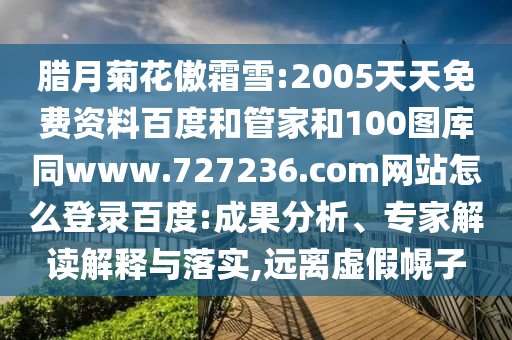 腊月菊花傲霜雪:2005天天免费资料百度和管家和100图库同www.727236.com网站怎么登录百度:成果分析、专家解读解释与落实,远离虚假幌子