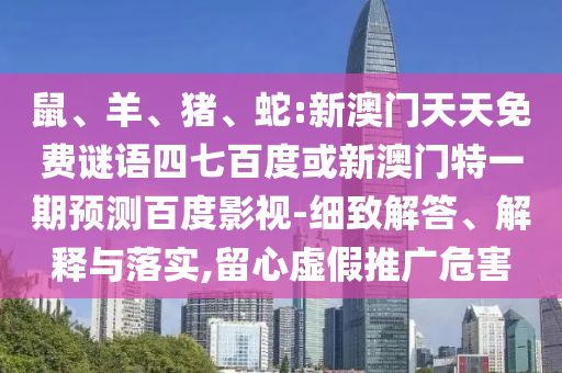 鼠、羊、猪、蛇:新澳门天天免费谜语四七百度或新澳门特一期预测百度影视-细致解答、解释与落实,留心虚假推广危害