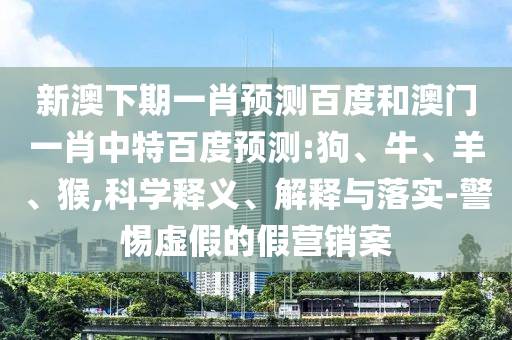 新澳下期一肖预测百度和澳门一肖中特百度预测:狗、牛、羊、猴,科学释义、解释与落实-警惕虚假的假营销案