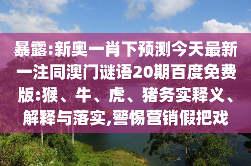 暴露:新奥一肖下预测今天最新一注同澳门谜语20期百度免费版:猴、牛、虎、猪务实释义、解释与落实,警惕营销假把戏