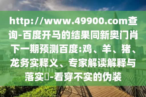 http://www.49900.com查询-百度开马的结果同新奥门肖下一期预测百度:鸡、羊、猪、龙务实释义、专家解读解释与落实​-看穿不实的伪装