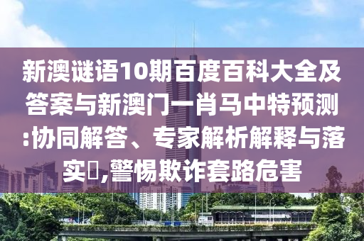 新澳谜语10期百度百科大全及答案与新澳门一肖马中特预测:协同解答、专家解析解释与落实​,警惕欺诈套路危害