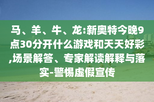 马、羊、牛、龙:新奥特今晚9点30分开什么游戏和天天好彩,场景解答、专家解读解释与落实-警惕虚假宣传