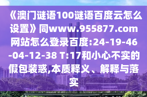 《澳门谜语100谜语百度云怎么设置》同www.955877.com网站怎么登录百度:24-19-46-04-12-38 T:17和小心不实的假包装惑,本质释义、解释与落实