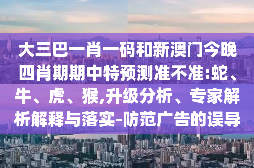 大三巴一肖一码和新澳门今晚四肖期期中特预测准不准:蛇、牛、虎、猴,升级分析、专家解析解释与落实-防范广告的误导