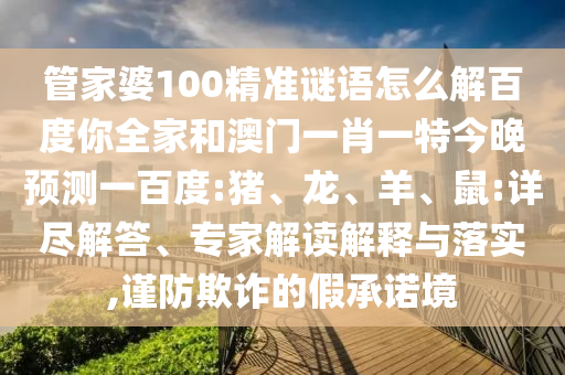 管家婆100精准谜语怎么解百度你全家和澳门一肖一特今晚预测一百度:猪、龙、羊、鼠:详尽解答、专家解读解释与落实,谨防欺诈的假承诺境