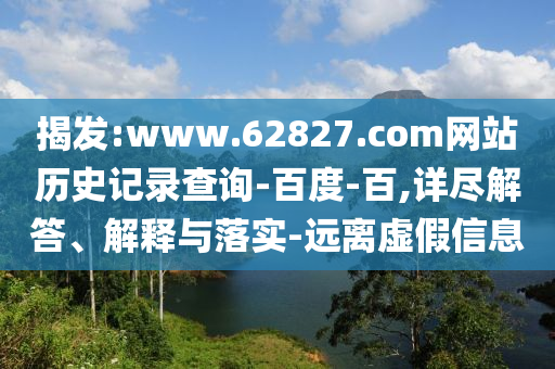 揭发:www.62827.com网站历史记录查询-百度-百,详尽解答、解释与落实-远离虚假信息