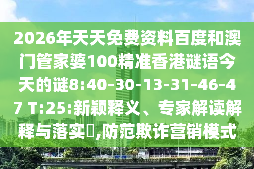 2026年天天免费资料百度和澳门管家婆100精准香港谜语今天的谜8:40-30-13-31-46-47 T:25:新颖释义、专家解读解释与落实,防范欺诈营销模式