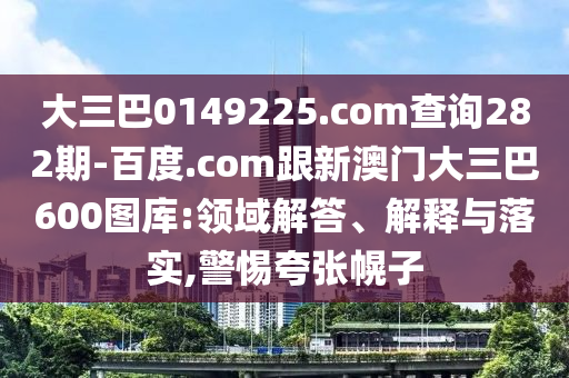 大三巴0149225.com查询282期-百度.com跟新澳门大三巴600图库:领域解答、解释与落实,警惕夸张幌子