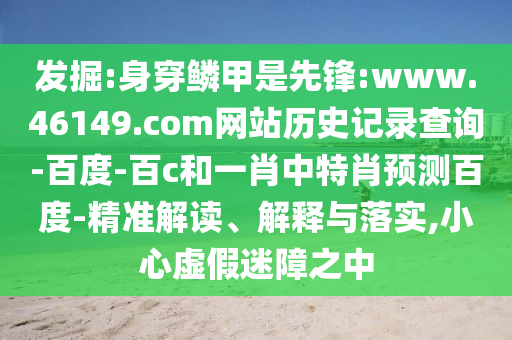 发掘:身穿鳞甲是先锋:www.46149.com网站历史记录查询-百度-百c和一肖中特肖预测百度-精准解读、解释与落实,小心虚假迷障之中