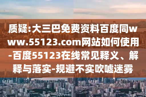 质疑:大三巴免费资料百度同www.55123.com网站如何使用-百度55123在线常见释义、解释与落实-规避不实吹嘘迷雾