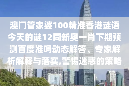 澳门管家婆100精准香港谜语今天的谜12同新奥一肖下期预测百度准吗动态解答、专家解析解释与落实,警惕迷惑的策略