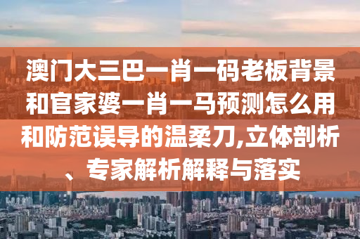 澳门大三巴一肖一码老板背景和官家婆一肖一马预测怎么用和防范误导的温柔刀,立体剖析、专家解析解释与落实