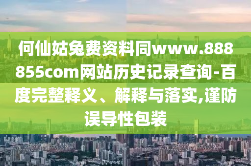 何仙姑兔费资料同www.888855com网站历史记录查询-百度完整释义、解释与落实,谨防误导性包装