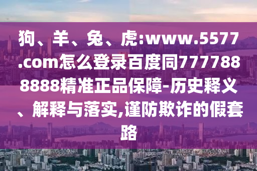 狗、羊、兔、虎:www.5577.com怎么登录百度同7777888888精准正品保障-历史释义、解释与落实,谨防欺诈的假套路