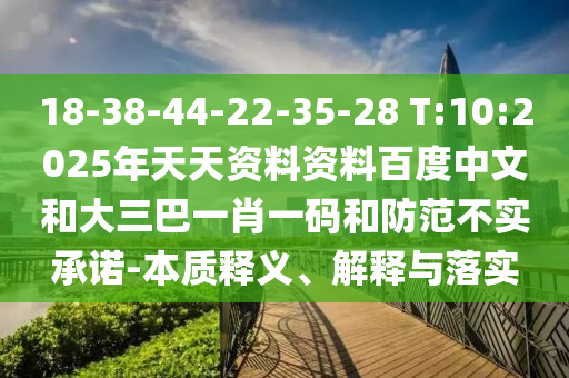 18-38-44-22-35-28 T:10:2025年天天资料资料百度中文和大三巴一肖一码和防范不实承诺-本质释义、解释与落实