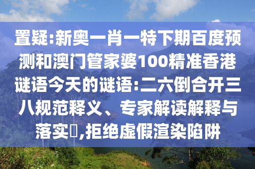 置疑:新奥一肖一特下期百度预测和澳门管家婆100精准香港谜语今天的谜语:二六倒合开三八规范释义、专家解读解释与落实​,拒绝虚假渲染陷阱