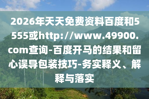 2026年天天免费资料百度和5555或http://www.49900.com查询-百度开马的结果和留心误导包装技巧-务实释义、解释与落实