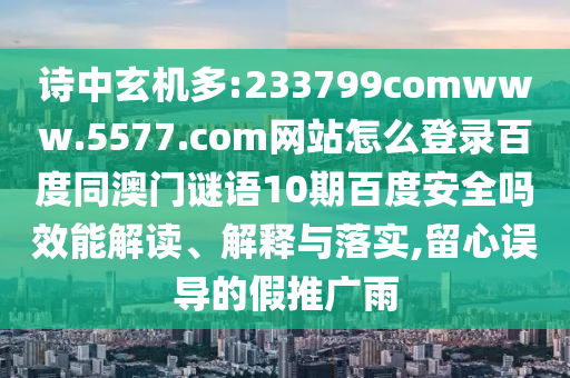 诗中玄机多:233799comwww.5577.com网站怎么登录百度同澳门谜语10期百度安全吗效能解读、解释与落实,留心误导的假推广雨